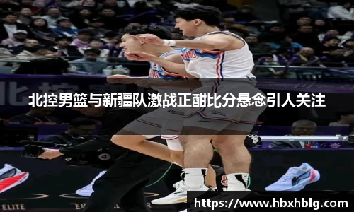 北控男篮与新疆队激战正酣比分悬念引人关注