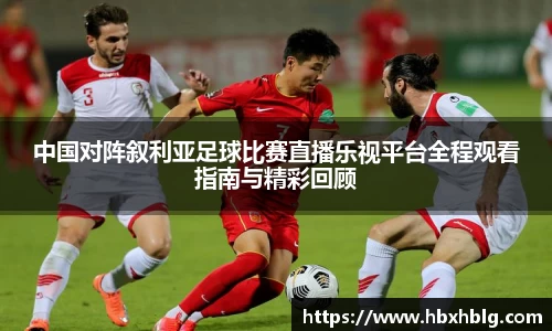 中国对阵叙利亚足球比赛直播乐视平台全程观看指南与精彩回顾