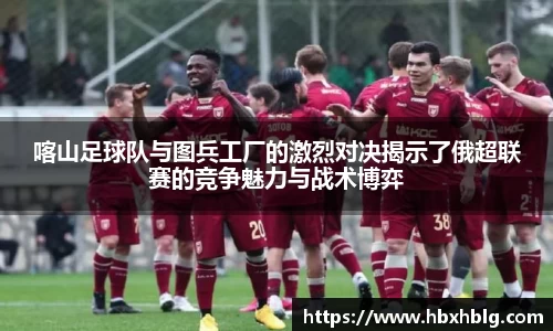 喀山足球队与图兵工厂的激烈对决揭示了俄超联赛的竞争魅力与战术博弈