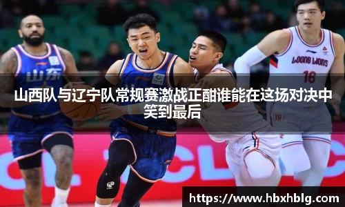 山西队与辽宁队常规赛激战正酣谁能在这场对决中笑到最后